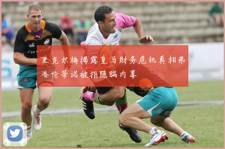 里克尔梅揭露皇马财务危机真相弗洛伦蒂诺被指隐瞒内幕