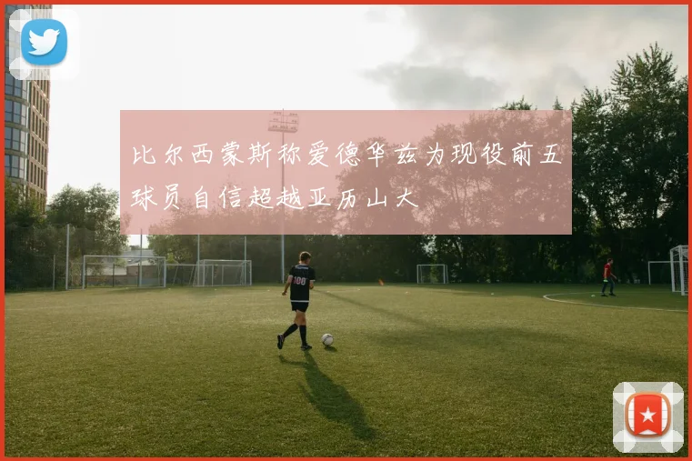 比尔西蒙斯称爱德华兹为现役前五球员自信超越亚历山大