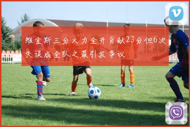 维金斯三分火力全开贡献23分但6次失误成全队之最引发争议