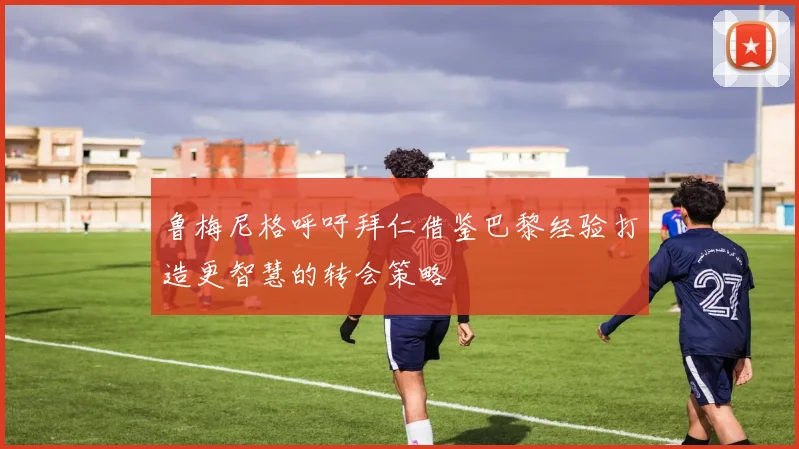 鲁梅尼格呼吁拜仁借鉴巴黎经验打造更智慧的转会策略