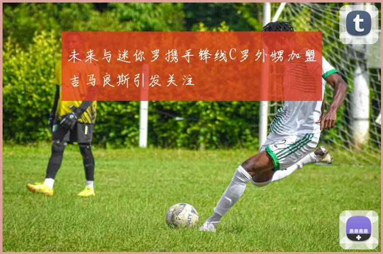 未来与迷你罗携手锋线C罗外甥加盟吉马良斯引发关注