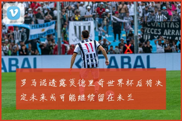 罗马诺透露莫德里奇世界杯后将决定未来或可能继续留在米兰