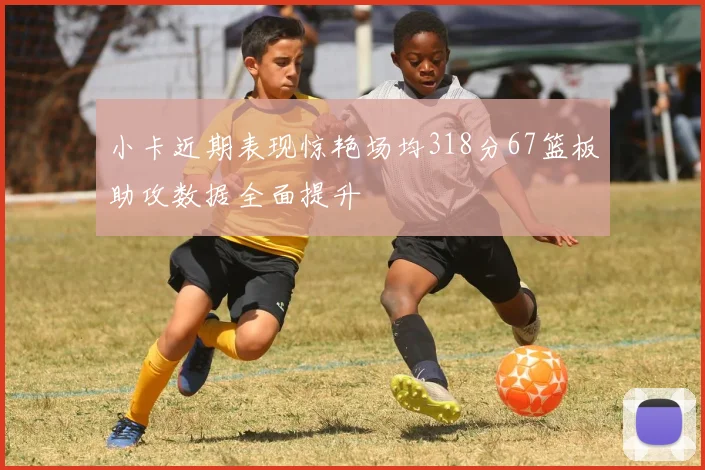 小卡近期表现惊艳场均318分67篮板助攻数据全面提升