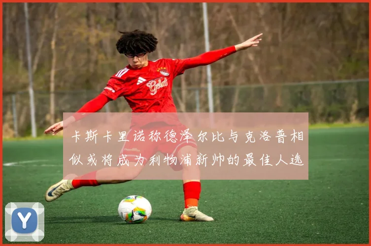 卡斯卡里诺称德泽尔比与克洛普相似或将成为利物浦新帅的最佳人选