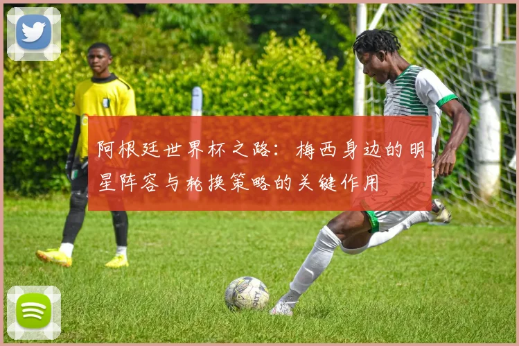 阿根廷世界杯之路：梅西身边的明星阵容与轮换策略的关键作用