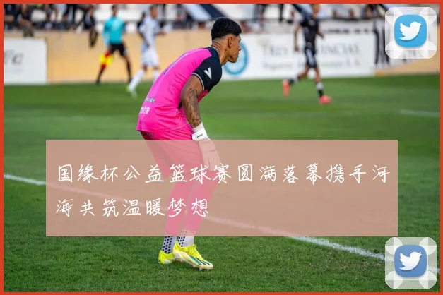 国缘杯公益篮球赛圆满落幕携手河海共筑温暖梦想