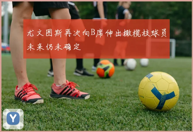 尤文图斯再次向B席伸出橄榄枝球员未来仍未确定