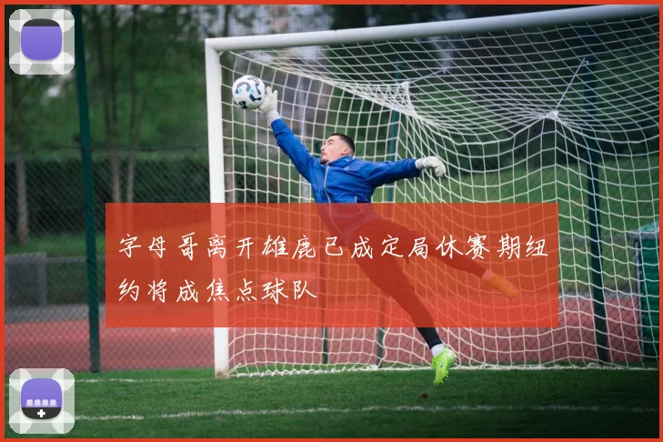 字母哥离开雄鹿已成定局休赛期纽约将成焦点球队