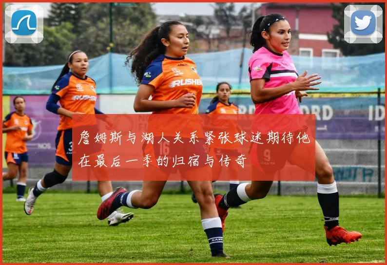 詹姆斯与湖人关系紧张球迷期待他在最后一季的归宿与传奇