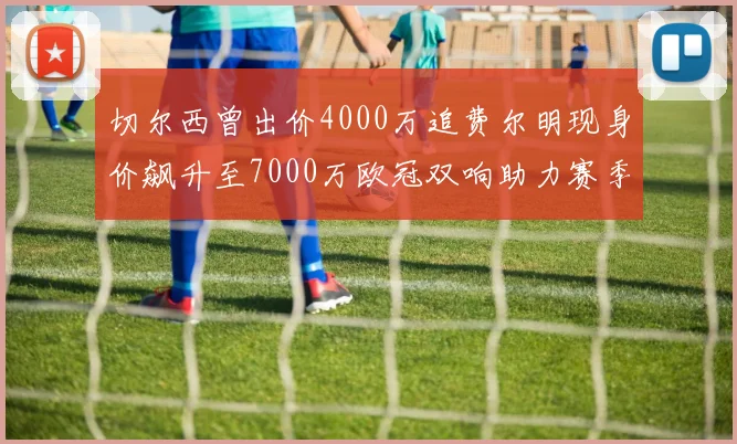 切尔西曾出价4000万追费尔明现身价飙升至7000万欧冠双响助力赛季双10