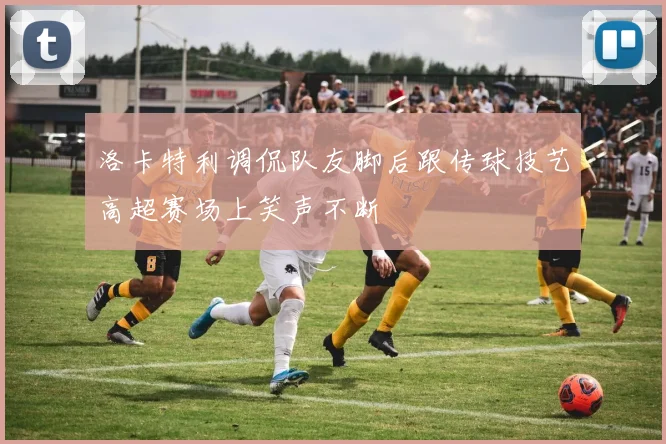 洛卡特利调侃队友脚后跟传球技艺高超赛场上笑声不断