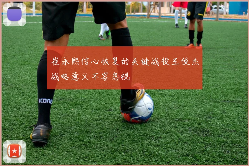 崔永熙信心恢复的关键战役王俊杰战略意义不容忽视